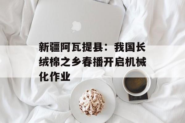 新疆阿瓦提县：我国长绒棉之乡春播开启机械化作业-第1张图片-