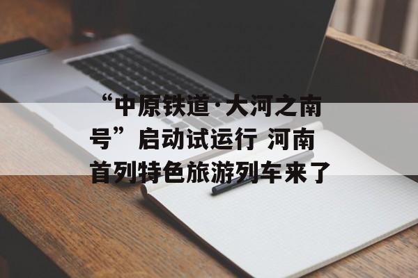 “中原铁道·大河之南号”启动试运行 河南首列特色旅游列车来了-第1张图片-