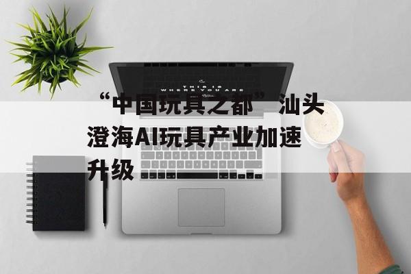 “中国玩具之都”汕头澄海AI玩具产业加速升级-第1张图片-