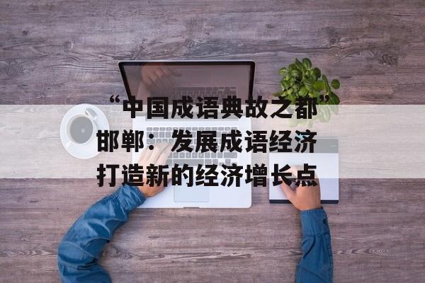 “中国成语典故之都”邯郸：发展成语经济 打造新的经济增长点-第1张图片-