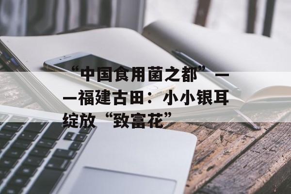 “中国食用菌之都”——福建古田：小小银耳绽放“致富花”-第1张图片-
