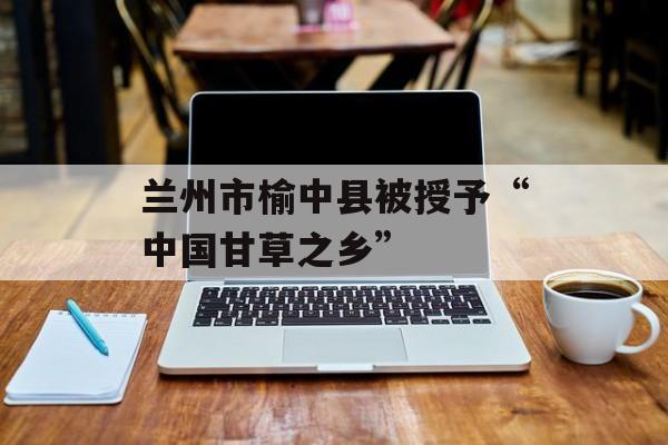 兰州市榆中县被授予“中国甘草之乡”-第1张图片-