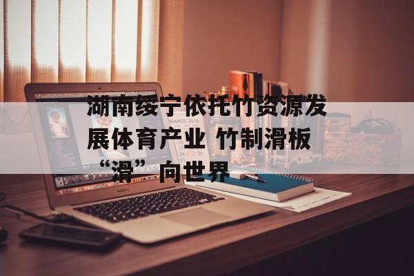 湖南绥宁依托竹资源发展体育产业 竹制滑板“滑”向世界-第1张图片-