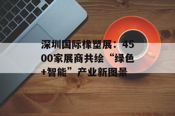 深圳国际橡塑展：4500家展商共绘“绿色+智能”产业新图景-第1张图片-