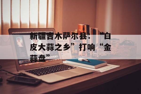新疆吉木萨尔县：“白皮大蒜之乡”打响“金蒜盘”-第1张图片-