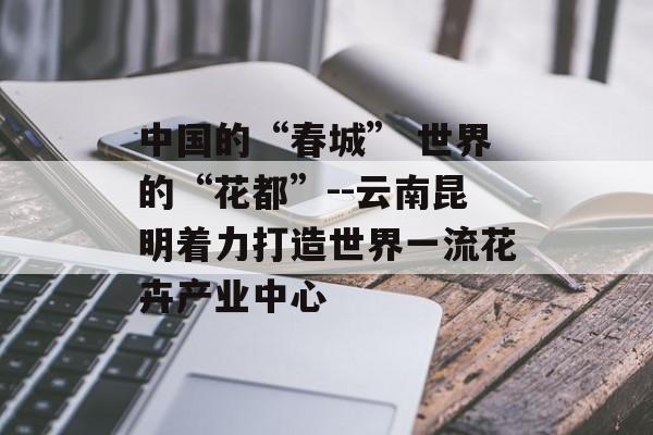 中国的“春城” 世界的“花都”--云南昆明着力打造世界一流花卉产业中心-第1张图片-