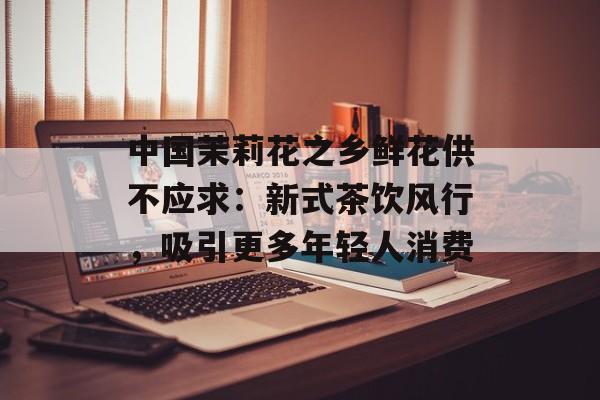 中国茉莉花之乡鲜花供不应求：新式茶饮风行，吸引更多年轻人消费-第1张图片-