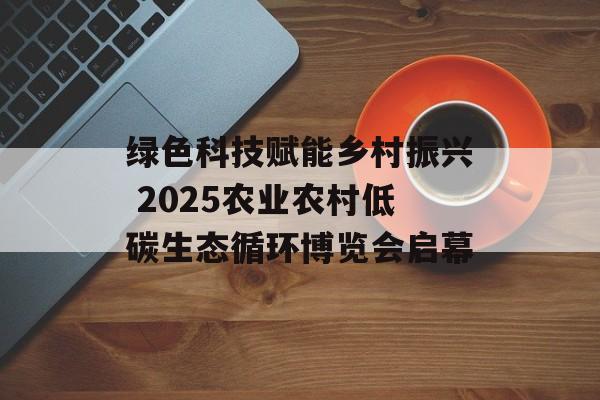 绿色科技赋能乡村振兴 2025农业农村低碳生态循环博览会启幕-第1张图片-