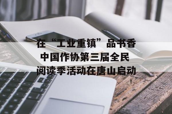 在“工业重镇”品书香 中国作协第三届全民阅读季活动在唐山启动-第1张图片-