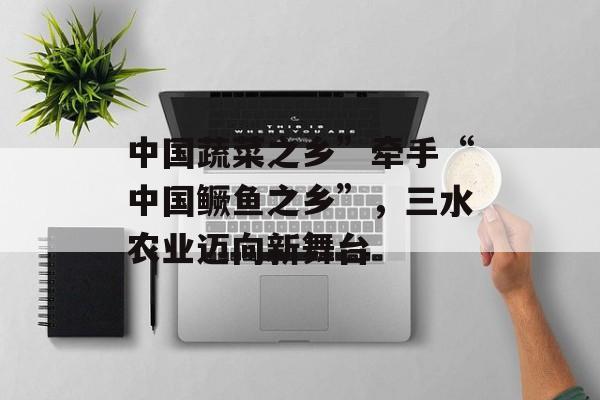 中国蔬菜之乡”牵手“中国鳜鱼之乡”，三水农业迈向新舞台-第1张图片-