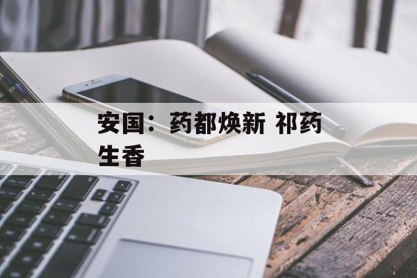 安国：药都焕新 祁药生香-第1张图片-