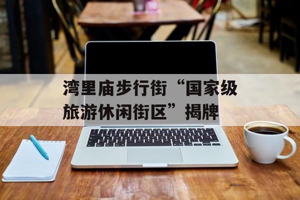 湾里庙步行街“国家级旅游休闲街区”揭牌-第1张图片-