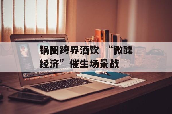 锅圈跨界酒饮 “微醺经济”催生场景战-第1张图片-