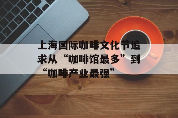 上海国际咖啡文化节追求从“咖啡馆最多”到“咖啡产业最强”-第1张图片-