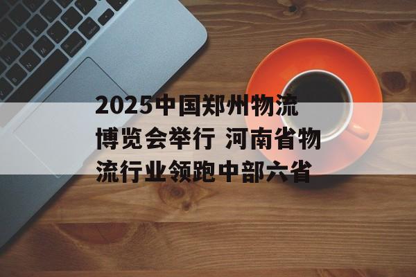 2025中国郑州物流博览会举行 河南省物流行业领跑中部六省-第1张图片-