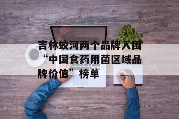 吉林蛟河两个品牌入围“中国食药用菌区域品牌价值”榜单-第1张图片-