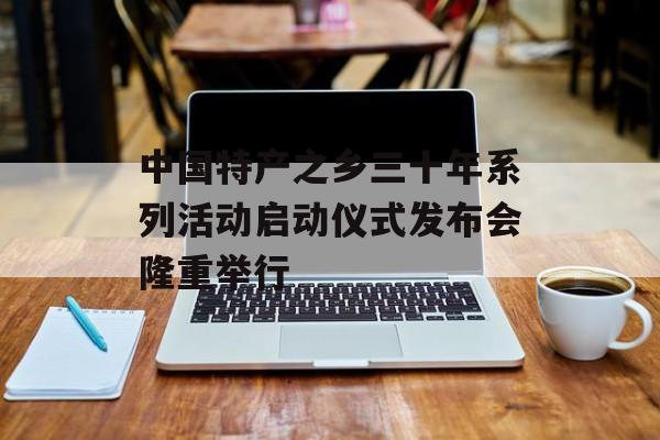 中国特产之乡三十年系列活动启动仪式发布会隆重举行-第1张图片-