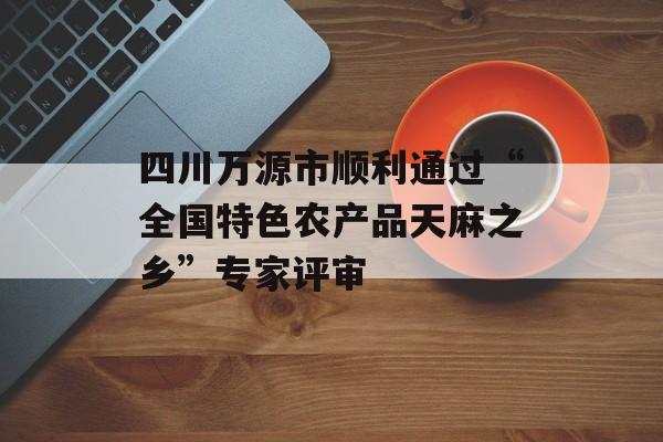 四川万源市顺利通过“全国特色农产品天麻之乡”专家评审-第1张图片-