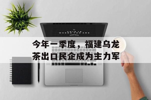 今年一季度，福建乌龙茶出口民企成为主力军-第1张图片-