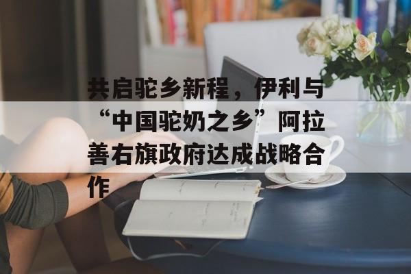 共启驼乡新程，伊利与“中国驼奶之乡”阿拉善右旗政府达成战略合作-第1张图片-