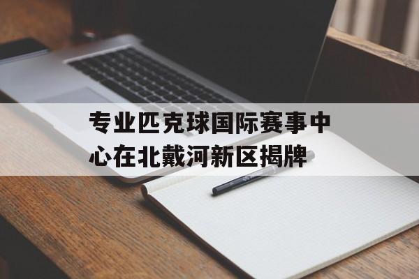专业匹克球国际赛事中心在北戴河新区揭牌-第1张图片-