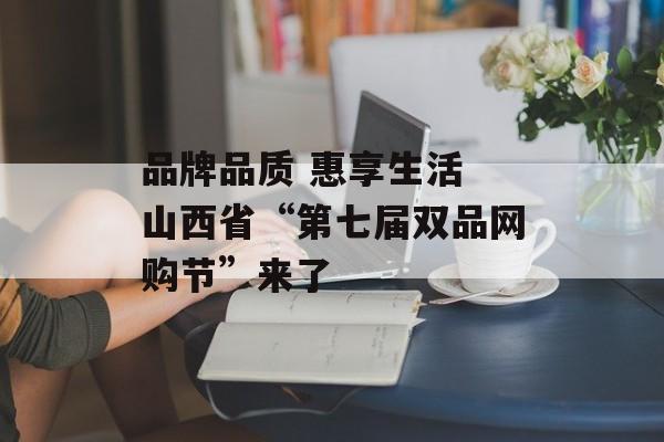 品牌品质 惠享生活 山西省“第七届双品网购节”来了-第1张图片-