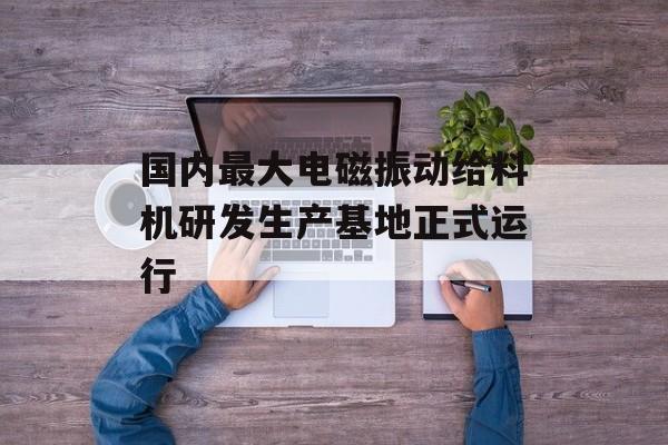 国内最大电磁振动给料机研发生产基地正式运行-第1张图片-