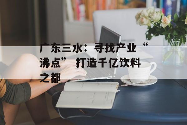广东三水：寻找产业“沸点” 打造千亿饮料之都-第1张图片-