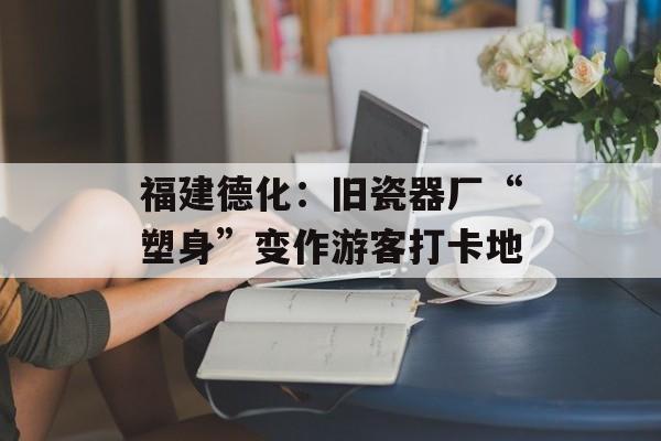 福建德化：旧瓷器厂“塑身”变作游客打卡地-第1张图片-