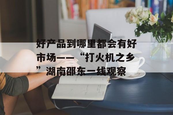 好产品到哪里都会有好市场——“打火机之乡”湖南邵东一线观察-第1张图片-
