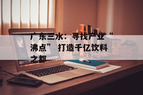 广东三水：寻找产业“沸点” 打造千亿饮料之都-第1张图片-