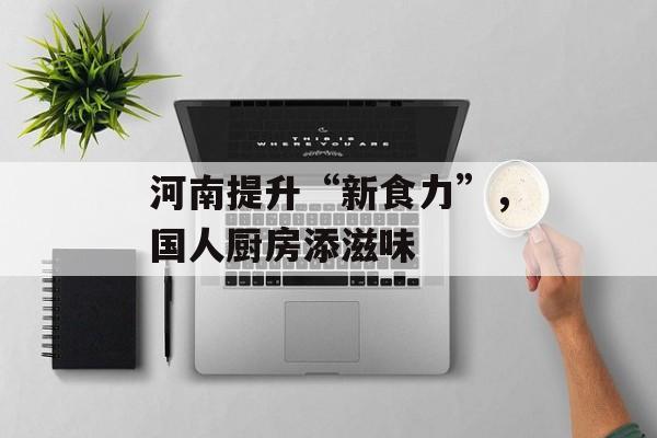 河南提升“新食力”，国人厨房添滋味-第1张图片-