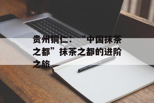 贵州铜仁：“中国抹茶之都”抹茶之都的进阶之旅-第1张图片-