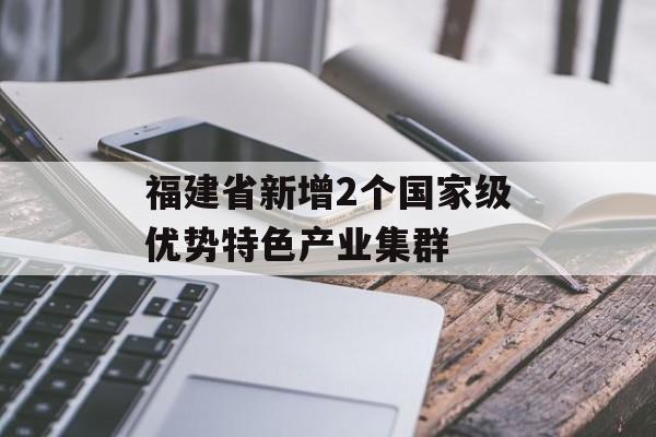 福建省新增2个国家级优势特色产业集群-第1张图片-