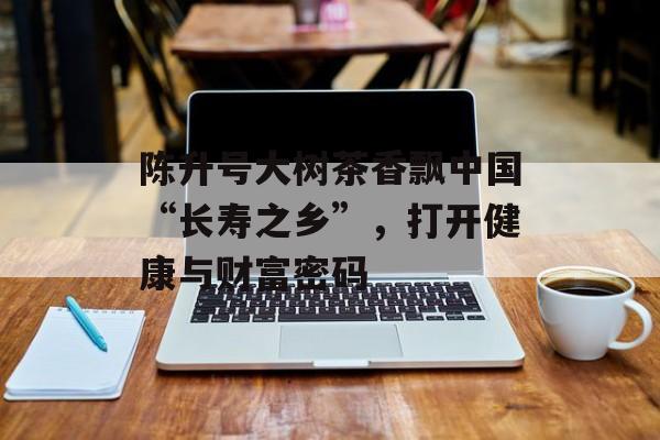 陈升号大树茶香飘中国“长寿之乡”，打开健康与财富密码-第1张图片-
