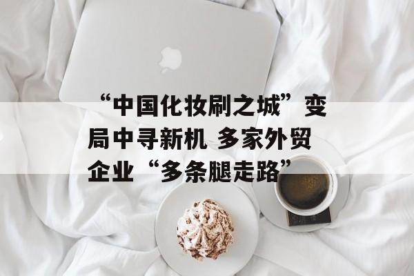 “中国化妆刷之城”变局中寻新机 多家外贸企业“多条腿走路”-第1张图片-
