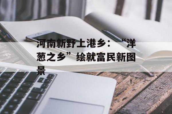 河南新野上港乡：“洋葱之乡”绘就富民新图景-第1张图片-