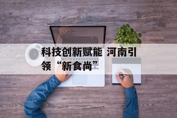 科技创新赋能 河南引领“新食尚”-第1张图片-