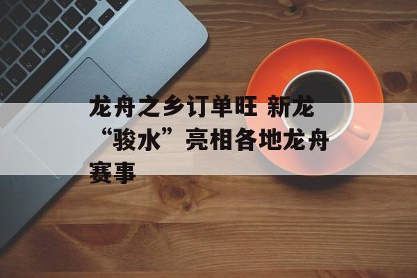 龙舟之乡订单旺 新龙“骏水”亮相各地龙舟赛事-第1张图片-