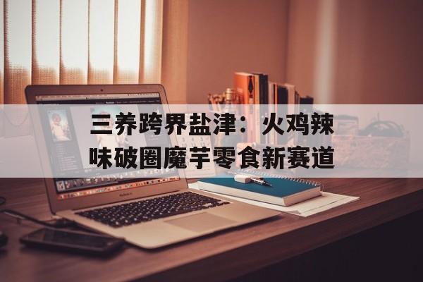 三养跨界盐津：火鸡辣味破圈魔芋零食新赛道-第1张图片-
