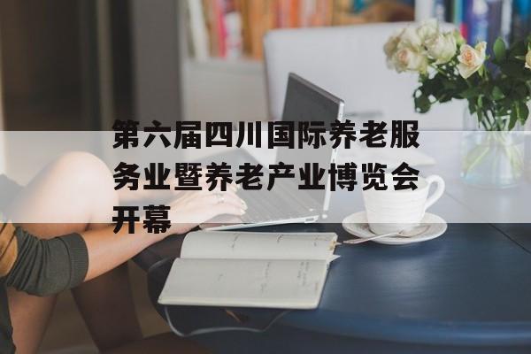 第六届四川国际养老服务业暨养老产业博览会开幕-第1张图片-