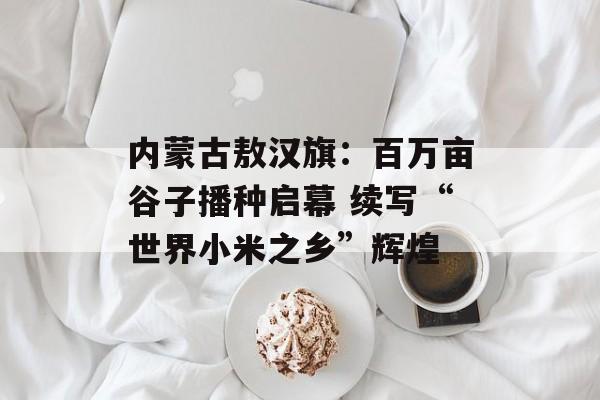 内蒙古敖汉旗：百万亩谷子播种启幕 续写“世界小米之乡”辉煌-第1张图片-
