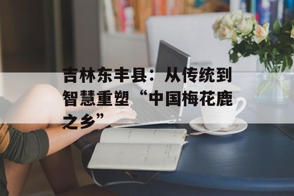 吉林东丰县：从传统到智慧重塑“中国梅花鹿之乡”-第1张图片-