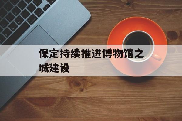 保定持续推进博物馆之城建设-第1张图片-