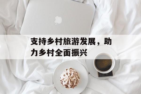 支持乡村旅游发展，助力乡村全面振兴-第1张图片-