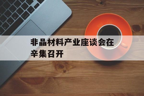 非晶材料产业座谈会在辛集召开-第1张图片-