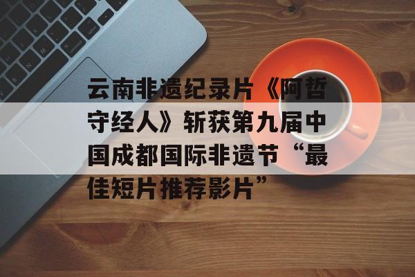 云南非遗纪录片《阿哲守经人》斩获第九届中国成都国际非遗节“最佳短片推荐影片”-第1张图片-