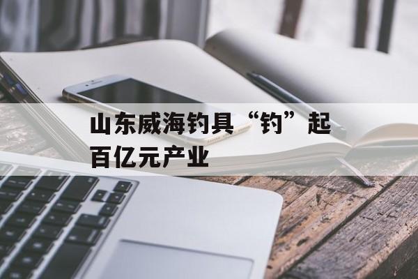 山东威海钓具“钓”起百亿元产业-第1张图片-