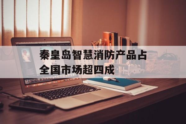 秦皇岛智慧消防产品占全国市场超四成-第1张图片-