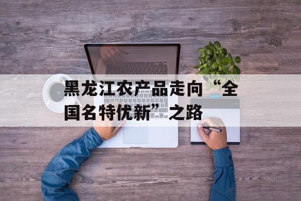 黑龙江农产品走向“全国名特优新”之路-第1张图片-